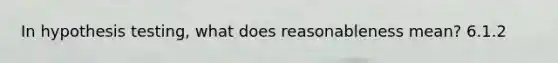 In hypothesis testing, what does reasonableness mean? 6.1.2