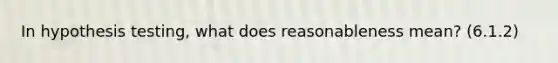 In hypothesis testing, what does reasonableness mean? (6.1.2)