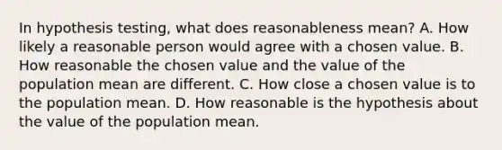 In hypothesis testing, what does reasonableness mean? A. How likely a reasonable person would agree with a chosen value. B. How reasonable the chosen value and the value of the population mean are different. C. How close a chosen value is to the population mean. D. How reasonable is the hypothesis about the value of the population mean.