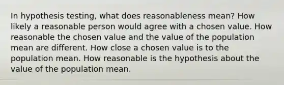 In hypothesis testing, what does reasonableness mean? How likely a reasonable person would agree with a chosen value. How reasonable the chosen value and the value of the population mean are different. How close a chosen value is to the population mean. How reasonable is the hypothesis about the value of the population mean.