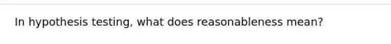 In hypothesis testing, what does reasonableness mean?