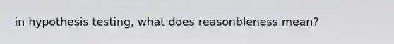 in hypothesis testing, what does reasonbleness mean?