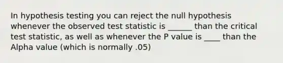 In hypothesis testing you can reject the null hypothesis whenever the observed test statistic is ______ than the critical test statistic, as well as whenever the P value is ____ than the Alpha value (which is normally .05)