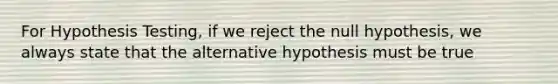 For Hypothesis Testing, if we reject the null hypothesis, we always state that the alternative hypothesis must be true