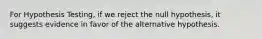 For Hypothesis Testing, if we reject the null hypothesis, it suggests evidence in favor of the alternative hypothesis.