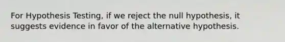 For Hypothesis Testing, if we reject the null hypothesis, it suggests evidence in favor of the alternative hypothesis.