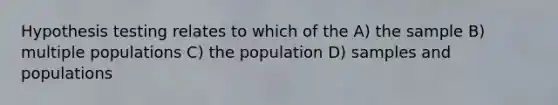 Hypothesis testing relates to which of the A) the sample B) multiple populations C) the population D) samples and populations