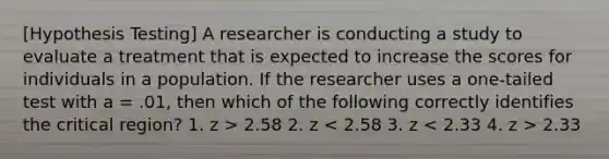 [Hypothesis Testing] A researcher is conducting a study to evaluate a treatment that is expected to increase the scores for individuals in a population. If the researcher uses a one-tailed test with a = .01, then which of the following correctly identifies the critical region? 1. z > 2.58 ​2. z 2.33