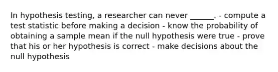 In hypothesis testing, a researcher can never ______. - compute a test statistic before making a decision - know the probability of obtaining a sample mean if the null hypothesis were true - prove that his or her hypothesis is correct - make decisions about the null hypothesis