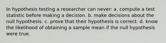 In hypothesis testing a researcher can never: a. compute a test statistic before making a decision. b. make decisions about the null hypothesis. c. prove that their hypothesis is correct. d. know the likelihood of obtaining a sample mean if the null hypothesis were true.