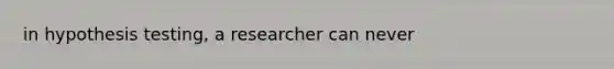 in hypothesis testing, a researcher can never