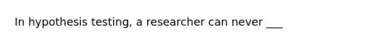 In hypothesis testing, a researcher can never ___