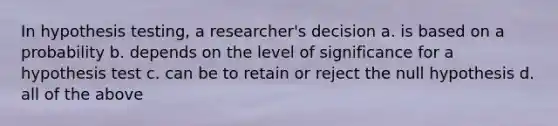 In hypothesis testing, a researcher's decision a. is based on a probability b. depends on the level of significance for a hypothesis test c. can be to retain or reject the null hypothesis d. all of the above