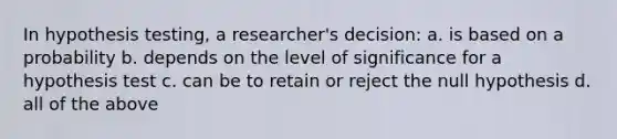 In hypothesis testing, a researcher's decision: a. is based on a probability b. depends on the level of significance for a hypothesis test c. can be to retain or reject the null hypothesis d. all of the above