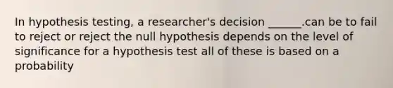 In hypothesis testing, a researcher's decision ______.can be to fail to reject or reject the null hypothesis depends on the level of significance for a hypothesis test all of these is based on a probability