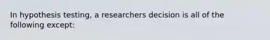 In hypothesis testing, a researchers decision is all of the following except: