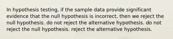 In hypothesis testing, if the sample data provide significant evidence that the null hypothesis is incorrect, then we reject the null hypothesis. do not reject the alternative hypothesis. do not reject the null hypothesis. reject the alternative hypothesis.