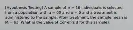 [Hypothesis Testing] A sample of n = 16 individuals is selected from a population with μ = 60 and σ = 6 and a treatment is administered to the sample. After treatment, the sample mean is M = 63. What is the value of Cohen's d for this sample?