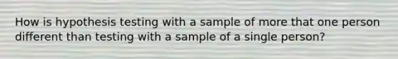 How is hypothesis testing with a sample of more that one person different than testing with a sample of a single person?