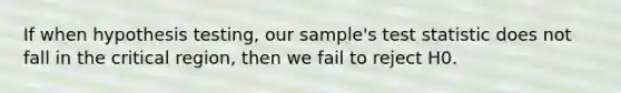 If when hypothesis testing, our sample's test statistic does not fall in the critical region, then we fail to reject H0.