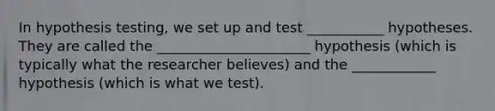 In <a href='https://www.questionai.com/knowledge/ksPCj2gXzG-hypothesis-testing' class='anchor-knowledge'>hypothesis testing</a>, we set up and test ___________ hypotheses. They are called the ______________________ hypothesis (which is typically what the researcher believes) and the ____________ hypothesis (which is what we test).