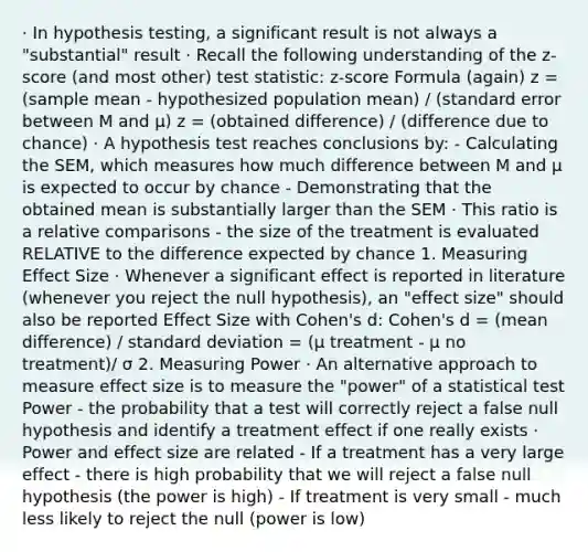 · In hypothesis testing, a significant result is not always a "substantial" result · Recall the following understanding of the z-score (and most other) test statistic: z-score Formula (again) z = (sample mean - hypothesized population mean) / (standard error between M and μ) z = (obtained difference) / (difference due to chance) · A hypothesis test reaches conclusions by: - Calculating the SEM, which measures how much difference between M and μ is expected to occur by chance - Demonstrating that the obtained mean is substantially larger than the SEM · This ratio is a relative comparisons - the size of the treatment is evaluated RELATIVE to the difference expected by chance 1. Measuring Effect Size · Whenever a significant effect is reported in literature (whenever you reject the null hypothesis), an "effect size" should also be reported Effect Size with Cohen's d: Cohen's d = (mean difference) / standard deviation = (μ treatment - μ no treatment)/ σ 2. Measuring Power · An alternative approach to measure effect size is to measure the "power" of a statistical test Power - the probability that a test will correctly reject a false null hypothesis and identify a treatment effect if one really exists · Power and effect size are related - If a treatment has a very large effect - there is high probability that we will reject a false null hypothesis (the power is high) - If treatment is very small - much less likely to reject the null (power is low)