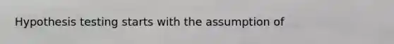 Hypothesis testing starts with the assumption of