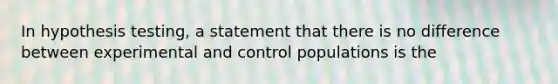 In hypothesis testing, a statement that there is no difference between experimental and control populations is the