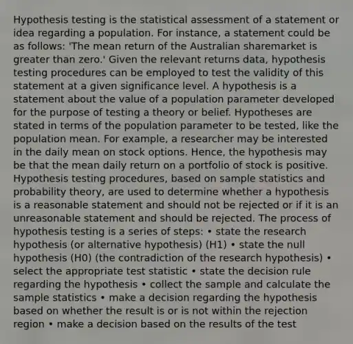 Hypothesis testing is the statistical assessment of a statement or idea regarding a population. For instance, a statement could be as follows: 'The mean return of the Australian sharemarket is greater than zero.' Given the relevant returns data, hypothesis testing procedures can be employed to test the validity of this statement at a given significance level. A hypothesis is a statement about the value of a population parameter developed for the purpose of testing a theory or belief. Hypotheses are stated in terms of the population parameter to be tested, like the population mean. For example, a researcher may be interested in the daily mean on stock options. Hence, the hypothesis may be that the mean daily return on a portfolio of stock is positive. Hypothesis testing procedures, based on sample statistics and probability theory, are used to determine whether a hypothesis is a reasonable statement and should not be rejected or if it is an unreasonable statement and should be rejected. The process of hypothesis testing is a series of steps: • state the research hypothesis (or alternative hypothesis) (H1) • state the null hypothesis (H0) (the contradiction of the research hypothesis) • select the appropriate test statistic • state the decision rule regarding the hypothesis • collect the sample and calculate the sample statistics • make a decision regarding the hypothesis based on whether the result is or is not within the rejection region • make a decision based on the results of the test