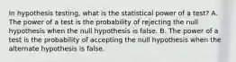 In hypothesis testing, what is the statistical power of a test? A. The power of a test is the probability of rejecting the null hypothesis when the null hypothesis is false. B. The power of a test is the probability of accepting the null hypothesis when the alternate hypothesis is false.