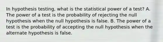 In hypothesis testing, what is the statistical power of a test? A. The power of a test is the probability of rejecting the null hypothesis when the null hypothesis is false. B. The power of a test is the probability of accepting the null hypothesis when the alternate hypothesis is false.