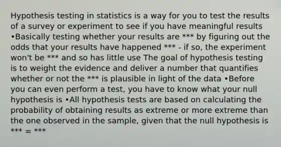 Hypothesis testing in statistics is a way for you to test the results of a survey or experiment to see if you have meaningful results •Basically testing whether your results are *** by figuring out the odds that your results have happened *** - if so, the experiment won't be *** and so has little use The goal of hypothesis testing is to weight the evidence and deliver a number that quantifies whether or not the *** is plausible in light of the data •Before you can even perform a test, you have to know what your null hypothesis is •All hypothesis tests are based on calculating the probability of obtaining results as extreme or more extreme than the one observed in the sample, given that the null hypothesis is *** = ***