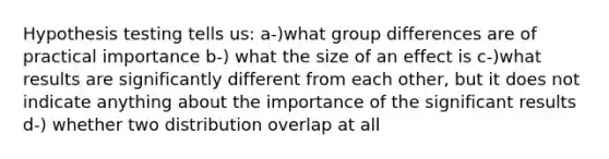 Hypothesis testing tells us: a-)what group differences are of practical importance b-) what the size of an effect is c-)what results are significantly different from each other, but it does not indicate anything about the importance of the significant results d-) whether two distribution overlap at all