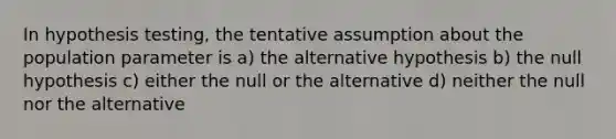 In hypothesis testing, the tentative assumption about the population parameter is a) the alternative hypothesis b) the null hypothesis c) either the null or the alternative d) neither the null nor the alternative