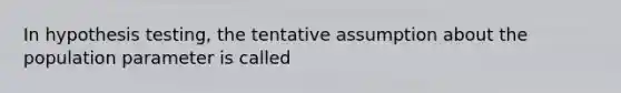 In hypothesis testing, the tentative assumption about the population parameter is called