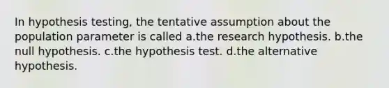 In hypothesis testing, the tentative assumption about the population parameter is called a.the research hypothesis. b.the null hypothesis. c.the hypothesis test. d.the alternative hypothesis.