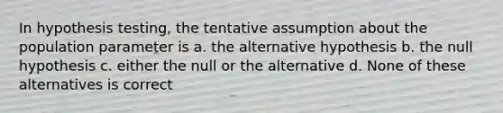 In hypothesis testing, the tentative assumption about the population parameter is a. the alternative hypothesis b. the null hypothesis c. either the null or the alternative d. None of these alternatives is correct