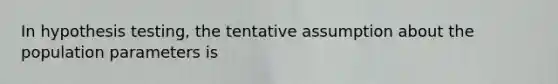 In hypothesis testing, the tentative assumption about the population parameters is