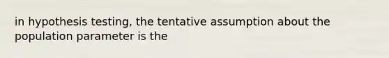 in hypothesis testing, the tentative assumption about the population parameter is the