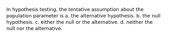 In hypothesis testing, the tentative assumption about the population parameter is a. the alternative hypothesis. b. the null hypothesis. c. either the null or the alternative. d. neither the null nor the alternative.