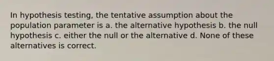 In hypothesis testing, the tentative assumption about the population parameter is a. the alternative hypothesis b. the null hypothesis c. either the null or the alternative d. None of these alternatives is correct.