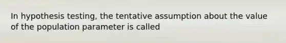 In hypothesis testing, the tentative assumption about the value of the population parameter is called