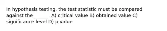 In hypothesis testing, the test statistic must be compared against the ______. A) critical value B) obtained value C) significance level D) p value