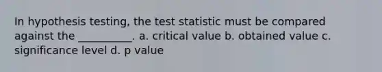 In hypothesis testing, the test statistic must be compared against the __________. a. critical value b. obtained value c. significance level d. p value