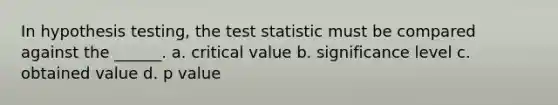 In hypothesis testing, the test statistic must be compared against the ______. a. critical value b. significance level c. obtained value d. p value