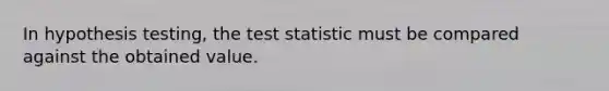 In hypothesis testing, the test statistic must be compared against the obtained value.