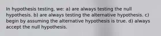 In hypothesis testing, we: a) are always testing the null hypothesis. b) are always testing the alternative hypothesis. c) begin by assuming the alternative hypothesis is true. d) always accept the null hypothesis.