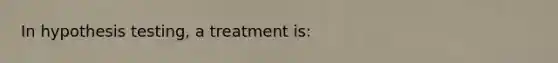 In hypothesis testing, a treatment is: