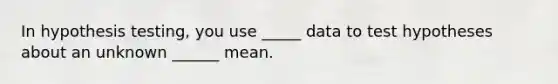 In hypothesis testing, you use _____ data to test hypotheses about an unknown ______ mean.