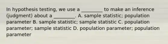 In hypothesis testing, we use a _________ to make an inference (judgment) about a _________. A. sample statistic; population parameter B. sample statistic; sample statistic C. population parameter; sample statistic D. population parameter; population parameter